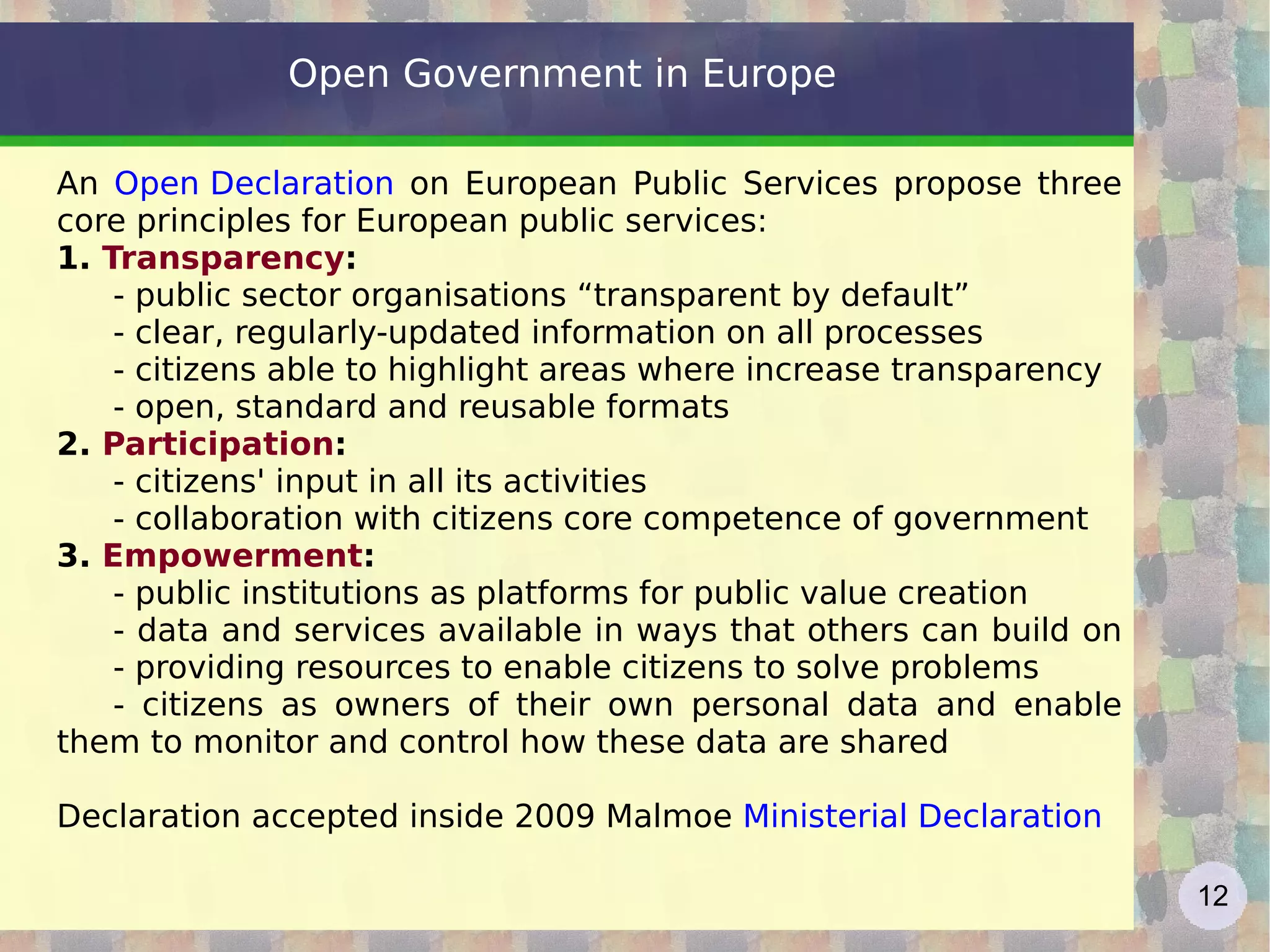 Open Government in Europe An  Open Declaration  on European Public Services propose three core principles for European public services: 1.  Transparency :  - public sector organisations “transparent by default” - clear, regularly-updated information on all processes - citizens able to highlight areas where increase transparency - open, standard and reusable formats  2.  Participation :  - citizens' input in all its activities - collaboration with citizens core competence of government 3.  Empowerment :  - public institutions as platforms for public value creation - data and services available in ways that others can build on  - providing resources to enable citizens to solve problems  - citizens as owners of their own personal data and enable them to monitor and control how these data are shared Declaration accepted inside 2009 Malmoe  Ministerial Declaration 