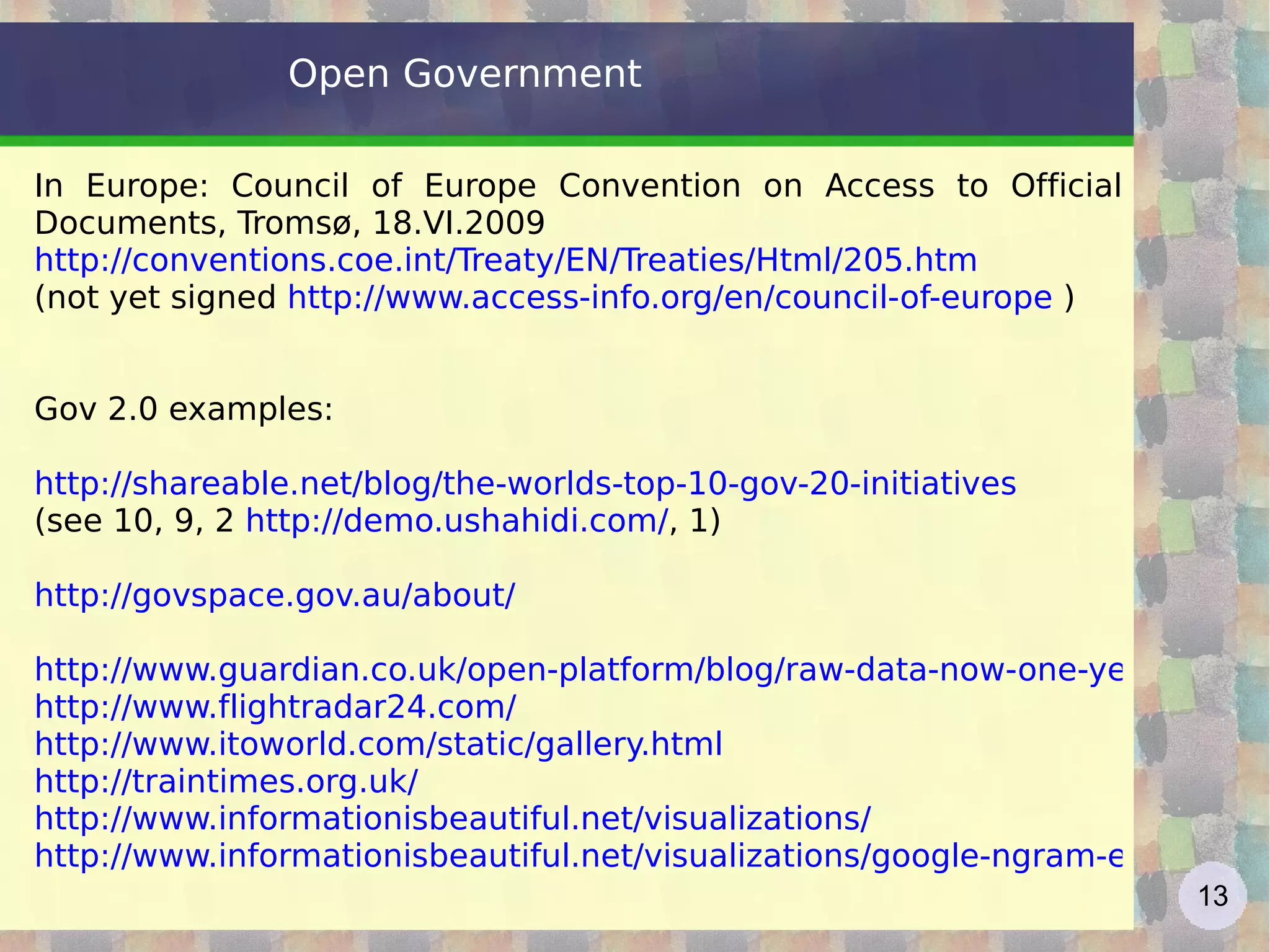 Open Government  In Europe: Council of Europe Convention on Access to Official Documents, Tromsø, 18.VI.2009 http://conventions.coe.int/Treaty/EN/Treaties/Html/205.htm   (not yet signed  http://www.access-info.org/en/council-of-europe  ) Gov 2.0 examples: http://shareable.net/blog/the-worlds-top-10-gov-20-initiatives   (see 10, 9, 2  http://demo.ushahidi.com/ , 1) http://govspace.gov.au/about/ http://www.guardian.co.uk/open-platform/blog/raw-data-now-one-year-on-in-the-uk http://www.flightradar24.com/   http://www.itoworld.com/static/gallery.html   http://traintimes.org.uk/   http://www.informationisbeautiful.net/visualizations/   http://www.informationisbeautiful.net/visualizations/google-ngram-experiments/   