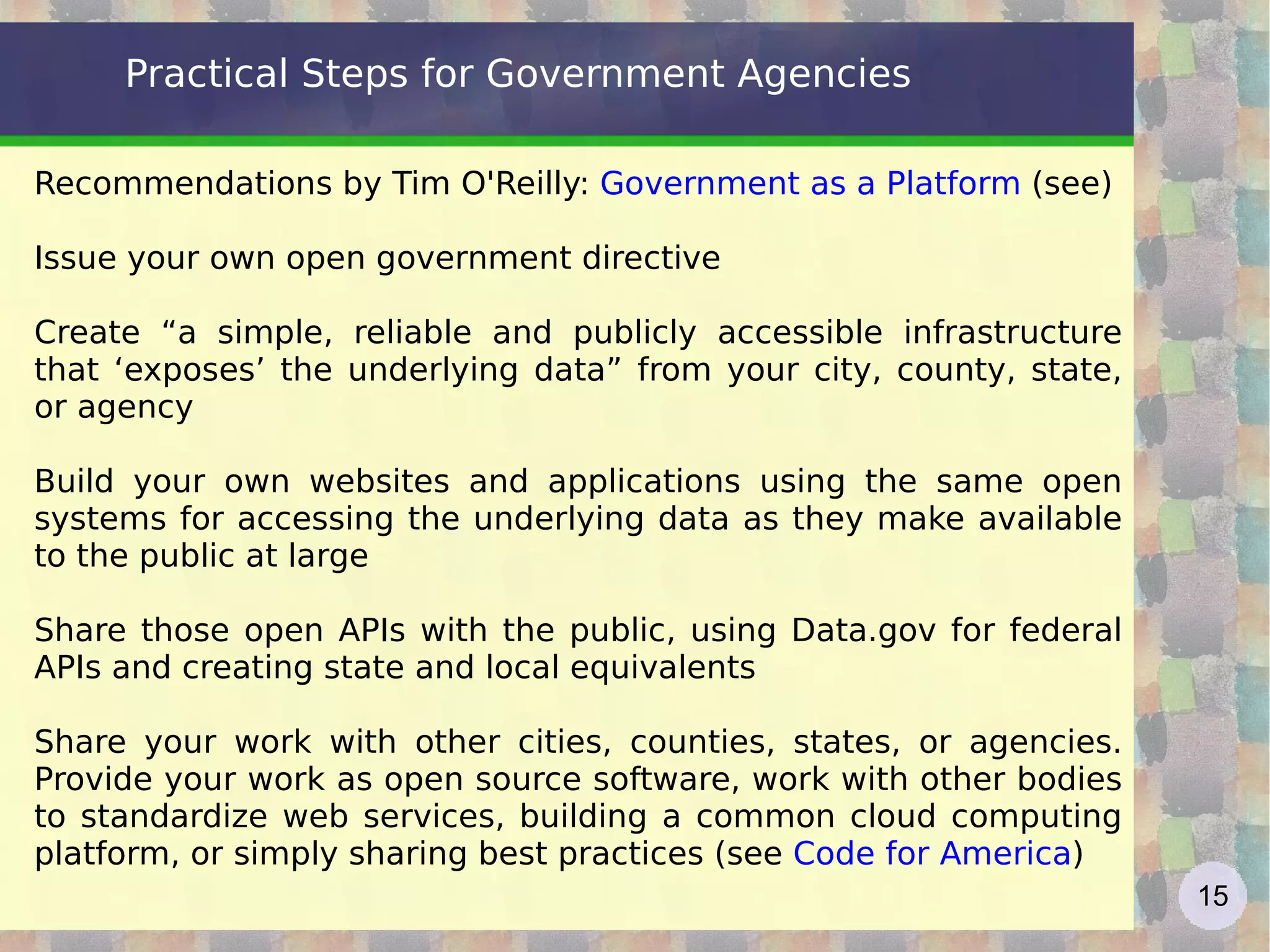 Practical Steps for Government Agencies Recommendations by Tim O'Reilly:  Government as a Platform   (see) Issue your own open government directive Create “a simple, reliable and publicly accessible infrastructure that ‘exposes’ the underlying data” from your city, county, state, or agency Build your own websites and applications using the same open systems for accessing the underlying data as they make available to the public at large Share those open APIs with the public, using Data.gov for federal APIs and creating state and local equivalents Share your work with other cities, counties, states, or agencies. Provide your work as open source software, work with other bodies to standardize web services, building a common cloud computing platform, or simply sharing best practices (see  Code for America ) 