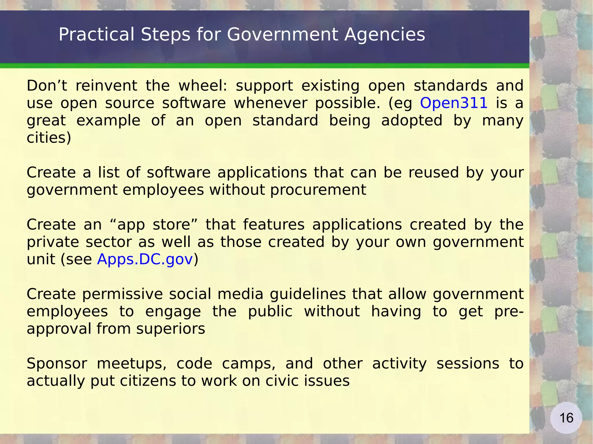 Practical Steps for Government Agencies Don’t reinvent the wheel: support existing open standards and use open source software whenever possible. (eg  Open311  is a great example of an open standard being adopted by many cities)  Create a list of software applications that can be reused by your government employees without procurement Create an “app store” that features applications created by the private sector as well as those created by your own government unit (see  Apps.DC.gov ) Create permissive social media guidelines that allow government employees to engage the public without having to get pre-approval from superiors Sponsor meetups, code camps, and other activity sessions to actually put citizens to work on civic issues 