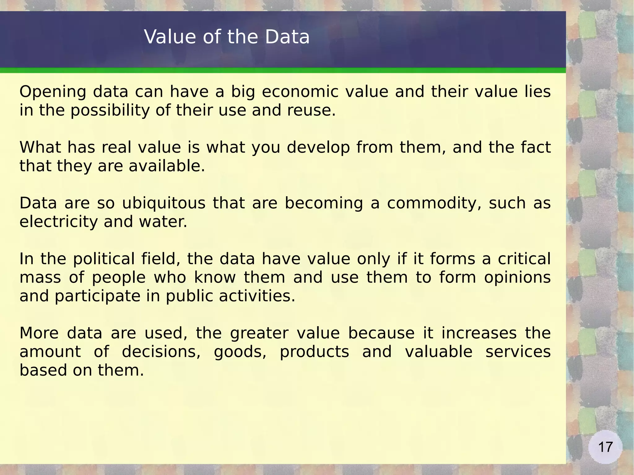 Value of the Data Opening data can have a big economic value and their value lies in the possibility of their use and reuse.  What has real value is what you develop from them, and the fact that they are available. Data are so ubiquitous that are becoming a commodity, such as electricity and water.  In the political field, the data have value only if it forms a critical mass of people who know them and use them to form opinions and participate in public activities. More data are used, the greater value because it increases the amount of decisions, goods, products and valuable services based on them. 
