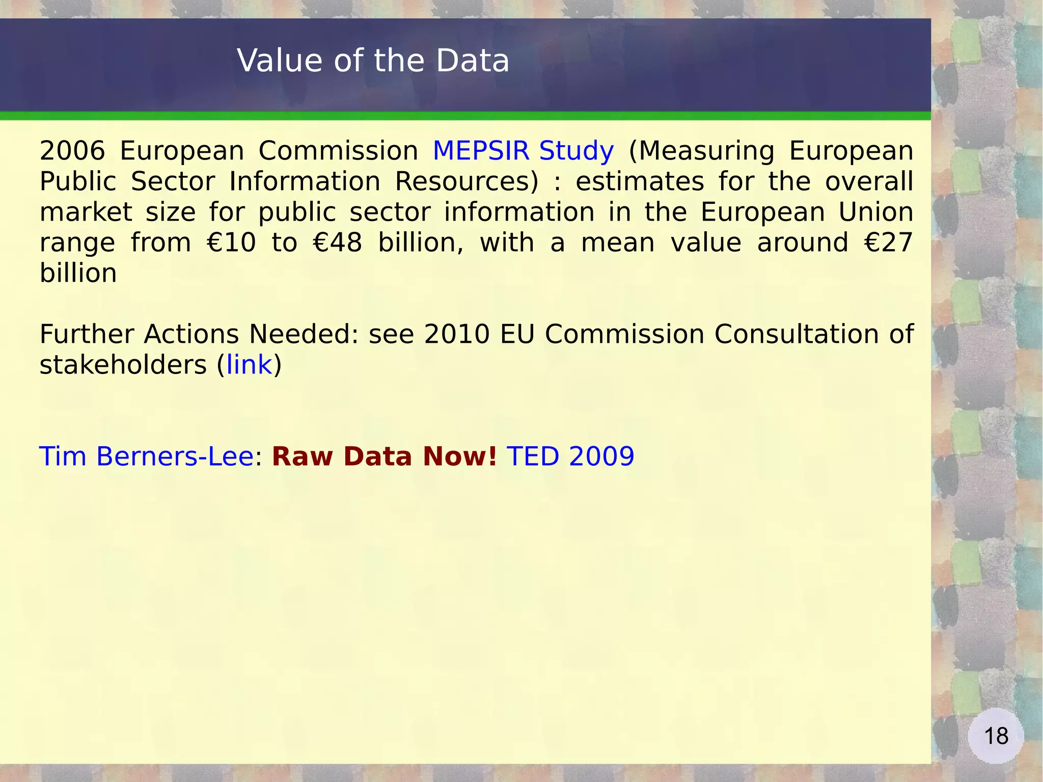Value of the Data 2006 European Commission  MEPSIR Study  (Measuring European Public Sector Information Resources) : estimates for the overall market size for public sector information in the European Union range from €10 to €48 billion, with a mean value around €27 billion Further Actions Needed: see 2010 EU Commission Consultation of stakeholders ( link ) Tim Berners-Lee :  Raw Data Now!   TED 2009   