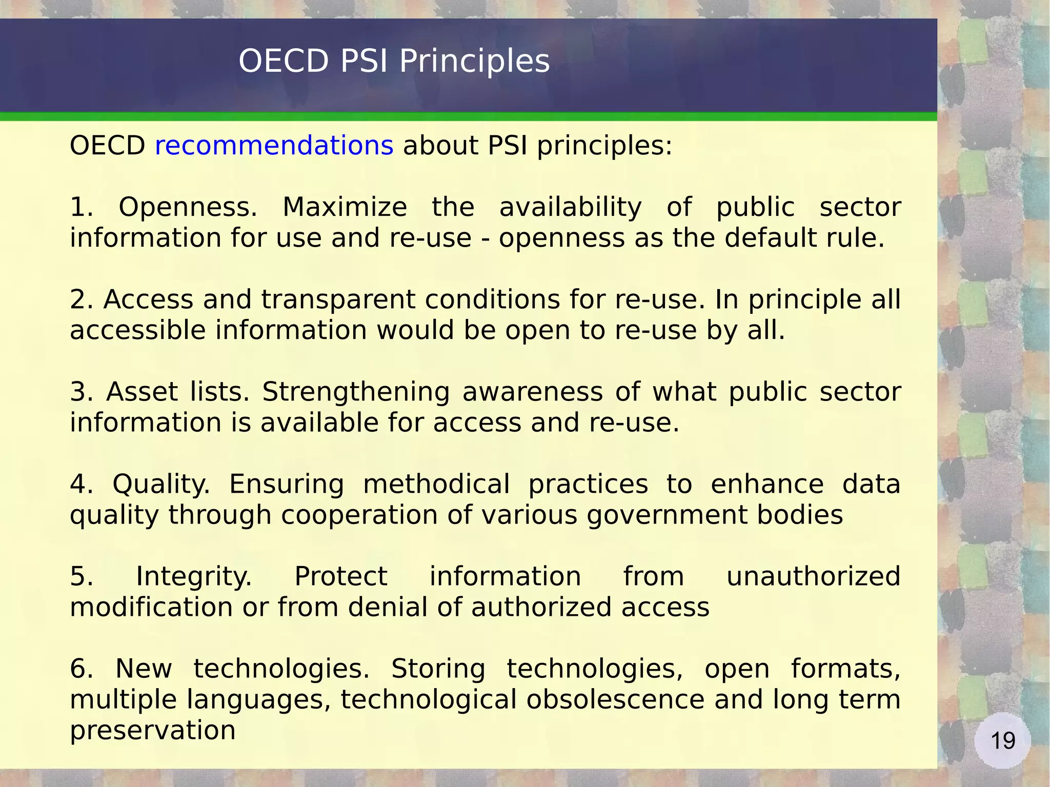 OECD PSI Principles OECD  recommendations  about PSI principles: 1. Openness. Maximize the availability of public sector information for use and re-use - openness as the default rule. 2. Access and transparent conditions for re-use. In principle all accessible information would be open to re-use by all. 3. Asset lists. Strengthening awareness of what public sector information is available for access and re-use. 4. Quality. Ensuring methodical practices to enhance data quality through cooperation of various government bodies 5. Integrity. Protect information from unauthorized modification or from denial of authorized access 6. New technologies. Storing technologies, open formats, multiple languages, technological obsolescence and long term preservation  