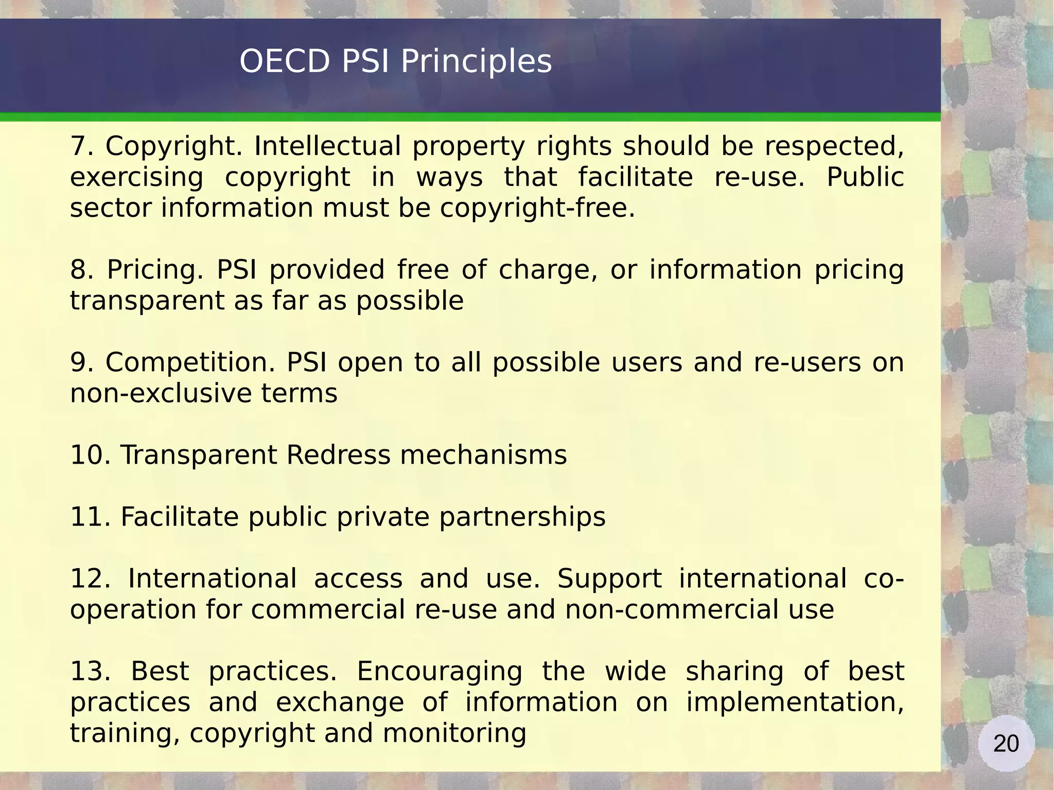 OECD PSI Principles 7. Copyright. Intellectual property rights should be respected, exercising copyright in ways that facilitate re-use. Public sector information must be copyright-free.  8. Pricing. PSI provided free of charge, or information pricing transparent as far as possible 9. Competition. PSI open to all possible users and re-users on non-exclusive terms 10. Transparent Redress mechanisms 11. Facilitate public private partnerships 12. International access and use. Support international co-operation for commercial re-use and non-commercial use 13. Best practices. Encouraging the wide sharing of best practices and exchange of information on implementation, training, copyright and monitoring 