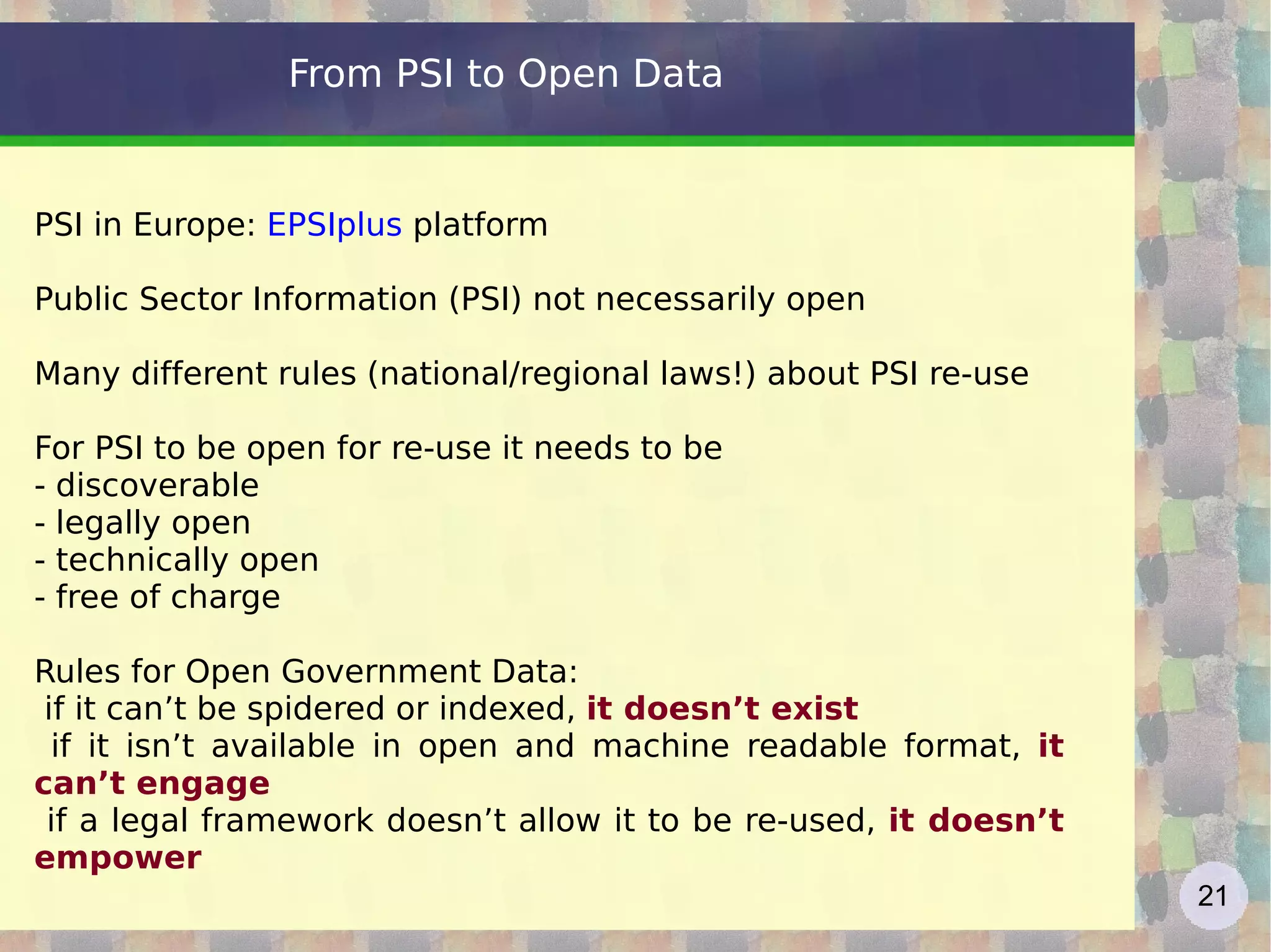 From PSI to Open Data PSI in Europe:  EPSIplus  platform Public Sector Information (PSI) not necessarily open Many different rules (national/regional laws!) about PSI re-use For PSI to be open for re-use it needs to be - discoverable - legally open - technically open - free of charge Rules for Open Government Data: if it can’t be spidered or indexed,  it doesn’t exist 
