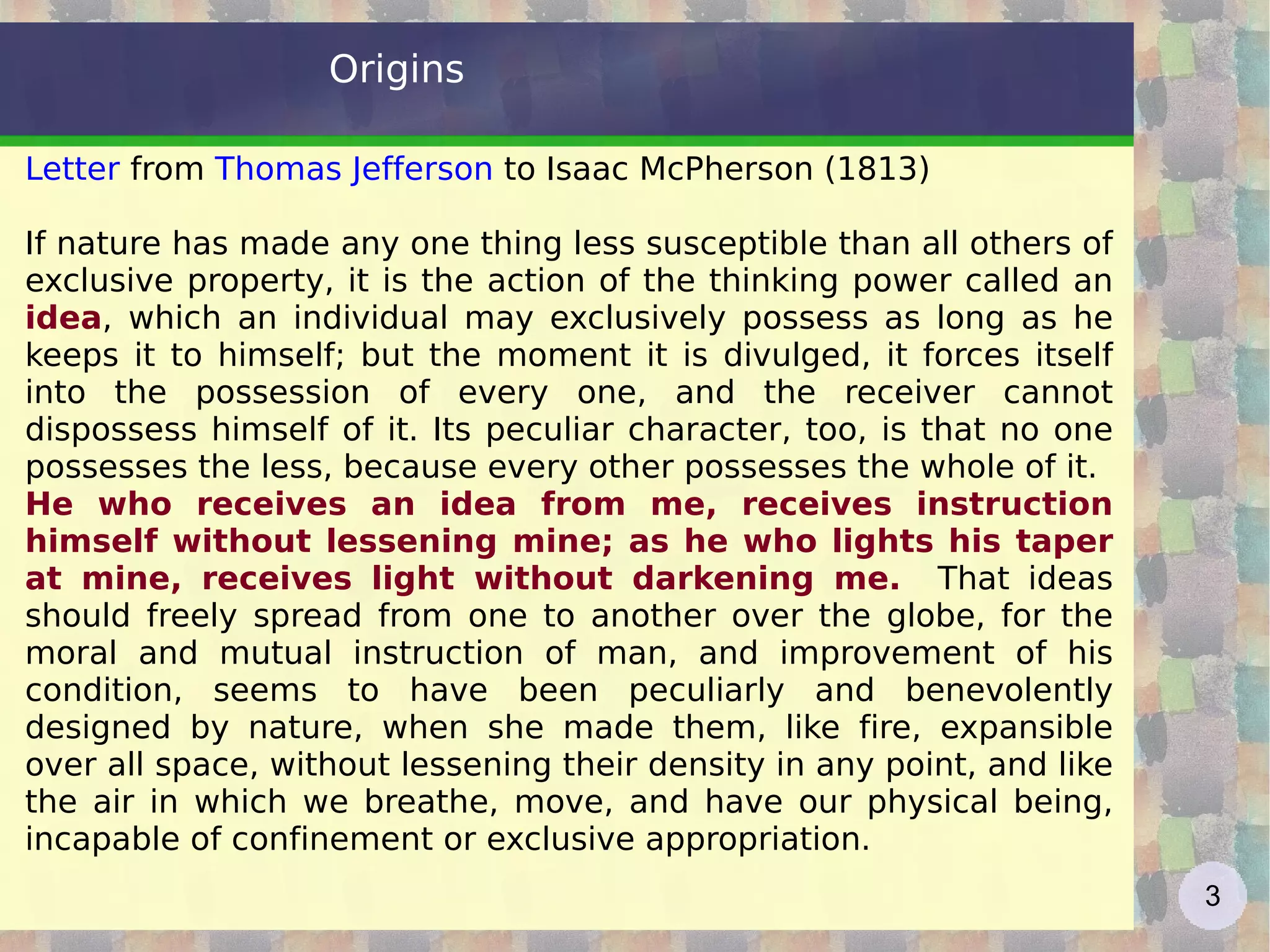 Origins Letter  from  Thomas Jefferson  to Isaac McPherson (1813) If nature has made any one thing less susceptible than all others of exclusive property, it is the action of the thinking power called an  idea , which an individual may exclusively possess as long as he keeps it to himself; but the moment it is divulged, it forces itself into the possession of every one, and the receiver cannot dispossess himself of it. Its peculiar character, too, is that no one possesses the less, because every other possesses the whole of it. He who receives an idea from me, receives instruction himself without lessening mine; as he who lights his taper at mine, receives light without darkening me.   That ideas should freely spread from one to another over the globe, for the moral and mutual instruction of man, and improvement of his condition, seems to have been peculiarly and benevolently designed by nature, when she made them, like fire, expansible over all space, without lessening their density in any point, and like the air in which we breathe, move, and have our physical being, incapable of confinement or exclusive appropriation. 