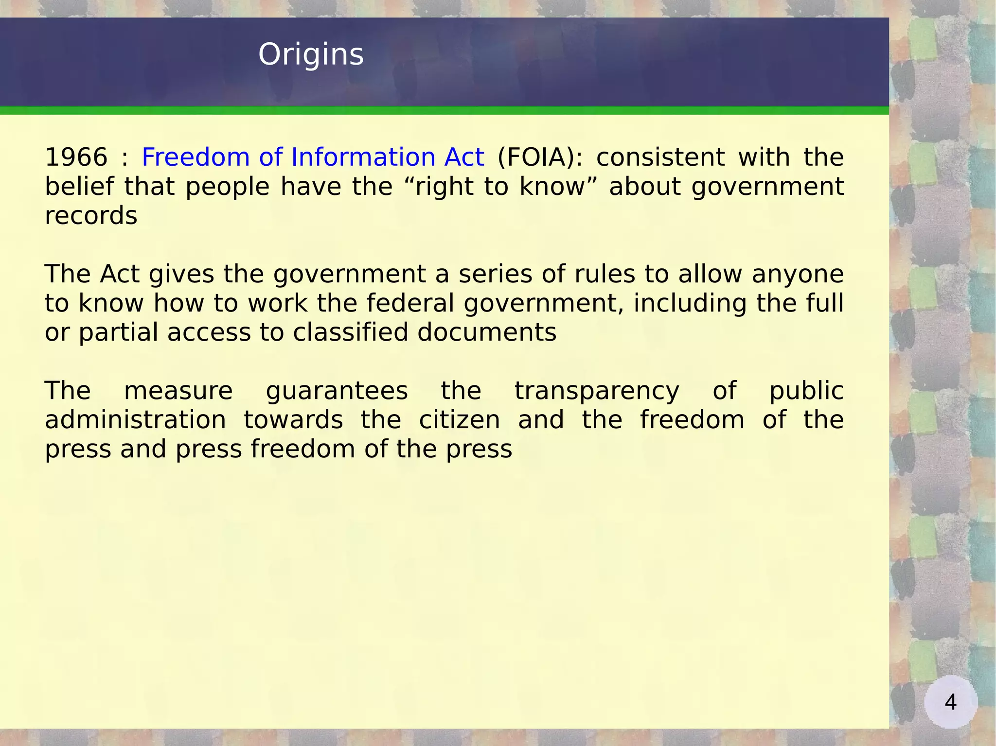 Origins 1966 :  Freedom of Information Act   (FOIA): consistent with the belief that people have the “right to know” about government records The Act gives the government a series of rules to allow anyone to know how to work the federal government, including the full or partial access to classified documents The measure guarantees the transparency of public administration towards the citizen and the freedom of the press and press freedom of the press 