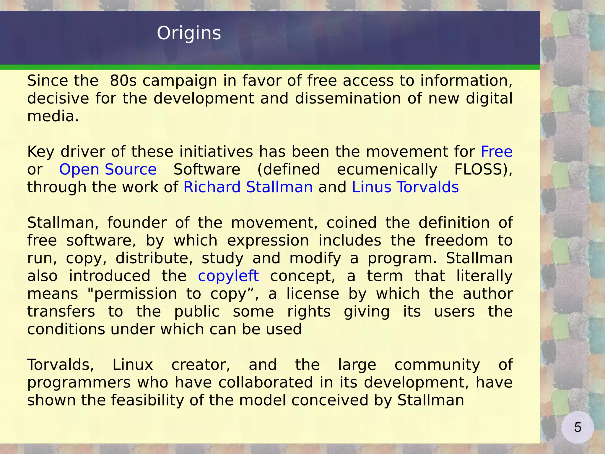 Origins Since the  80s campaign in favor of free access to information, decisive for the development and dissemination of new digital media. Key driver of these initiatives has been the movement for  Free   or  Open Source  Software (defined ecumenically FLOSS), through the work of  Richard Stallman  and  Linus Torvalds Stallman, founder of the movement, coined the definition of free software, by which expression includes the freedom to run, copy, distribute, study and modify a program. Stallman also introduced the  copyleft  concept, a term that literally means &quot;permission to copy”, a license by which the author transfers to the public some rights giving its users the conditions under which can be used Torvalds, Linux creator, and the large community of programmers who have collaborated in its development, have shown the feasibility of the model conceived by Stallman 