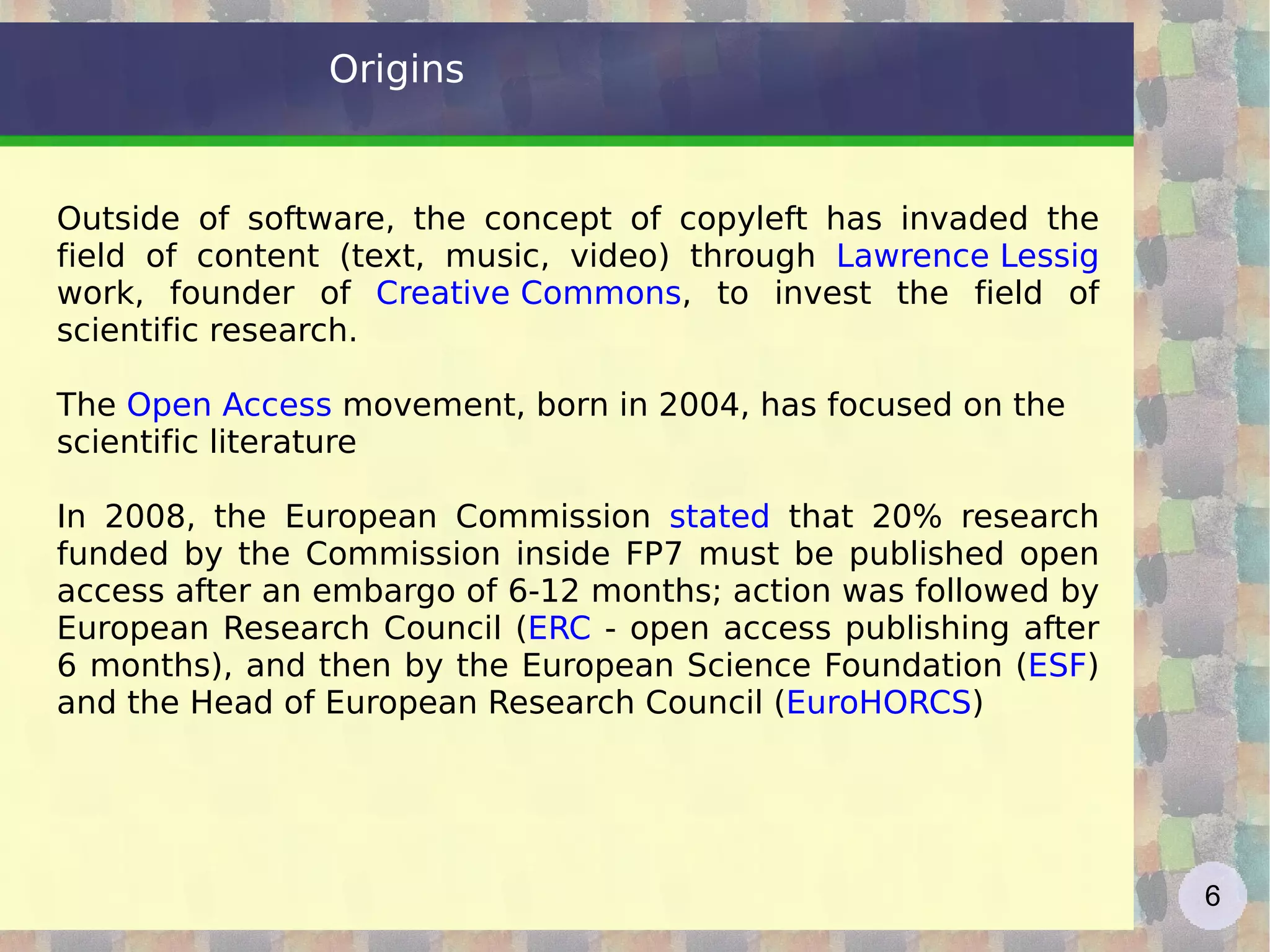 Origins Outside of software, the concept of copyleft has invaded the field of content (text, music, video) through  Lawrence Lessig   work, founder of  Creative Commons , to invest the field of scientific research. The  Open Access  movement, born in 2004, has focused on the scientific literature In 2008, the European Commission  stated  that 20% research funded by the Commission inside FP7 must be published open access after an embargo of 6-12 months; action was followed by European Research Council ( ERC  - open access publishing after 6 months), and then by the European Science Foundation ( ESF ) and the Head of European Research Council ( EuroHORCS ) 
