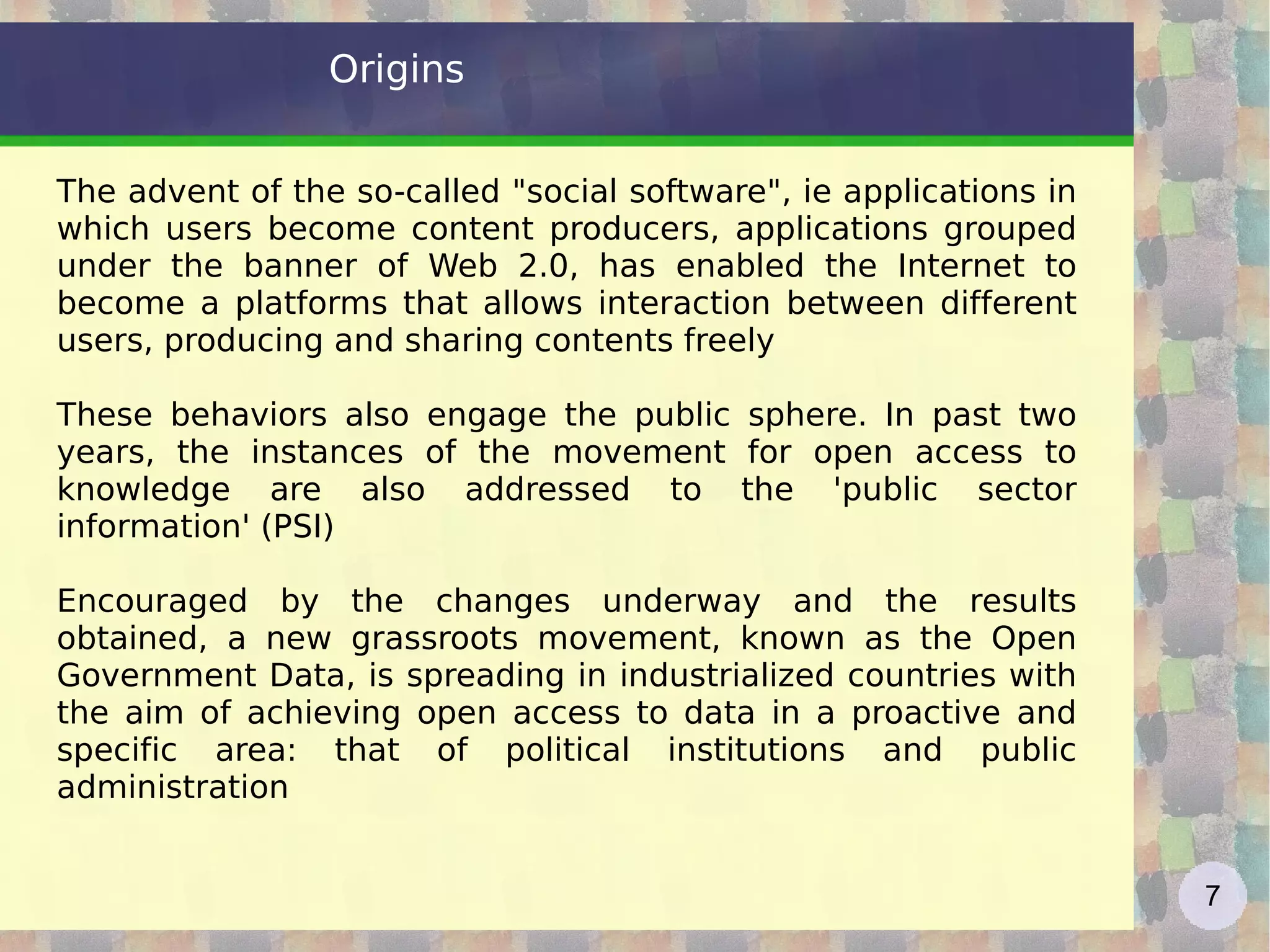 Origins The advent of the so-called &quot;social software&quot;, ie applications in which users become content producers, applications grouped under the banner of Web 2.0, has enabled the Internet to become a platforms that allows interaction between different users, producing and sharing contents freely These behaviors also engage the public sphere. In past two years, the instances of the movement for open access to knowledge are also addressed to the 'public sector information' (PSI) Encouraged by the changes underway and the results obtained, a new grassroots movement, known as the Open Government Data, is spreading in industrialized countries with the aim of achieving open access to data in a proactive and specific area: that of political institutions and public administration 