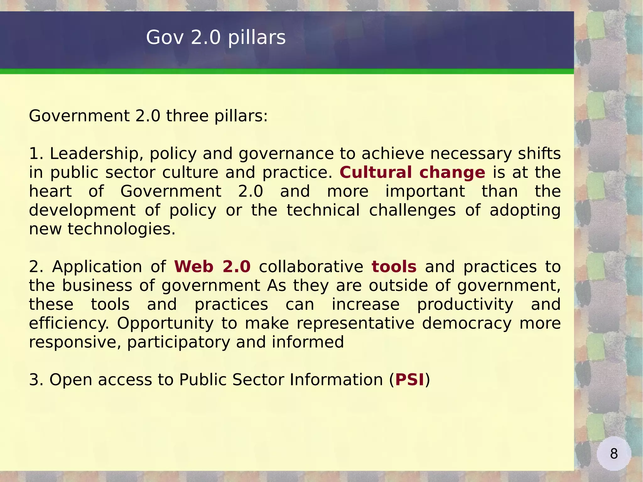 Gov 2.0 pillars Government 2.0 three pillars: 1. Leadership, policy and governance to achieve necessary shifts in public sector culture and practice.  Cultural change  is at the heart of Government 2.0 and more important than the development of policy or the technical challenges of adopting new technologies. 2. Application of  Web 2.0  collaborative  tools  and practices to the business of government As they are outside of government, these tools and practices can increase productivity and efficiency. Opportunity to make representative democracy more responsive, participatory and informed 3. Open access to Public Sector Information ( PSI ) 