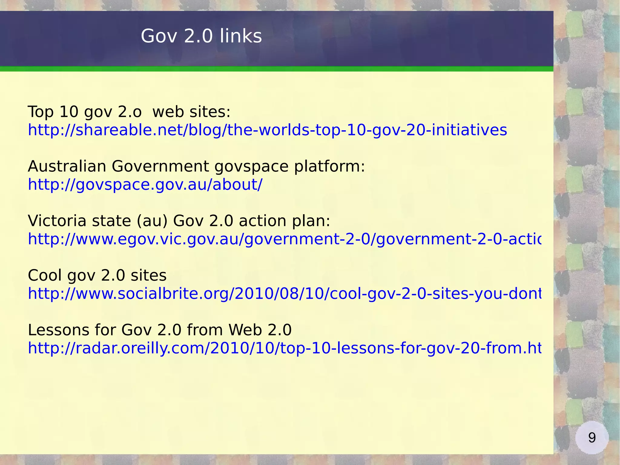 Gov 2.0 links Top 10 gov 2.o  web sites: http://shareable.net/blog/the-worlds-top-10-gov-20-initiatives   Australian Government govspace platform: http://govspace.gov.au/about/ Victoria state (au) Gov 2.0 action plan: http://www.egov.vic.gov.au/government-2-0/government-2-0-action-plan-victoria.html Cool gov 2.0 sites http://www.socialbrite.org/2010/08/10/cool-gov-2-0-sites-you-dont-know-about/ Lessons for Gov 2.0 from Web 2.0  http://radar.oreilly.com/2010/10/top-10-lessons-for-gov-20-from.html   