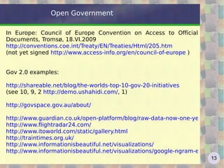 Open Government  In Europe: Council of Europe Convention on Access to Official Documents, Tromsø, 18.VI.2009 http://conventions.coe.int/Treaty/EN/Treaties/Html/205.htm   (not yet signed  http://www.access-info.org/en/council-of-europe  ) Gov 2.0 examples: http://shareable.net/blog/the-worlds-top-10-gov-20-initiatives   (see 10, 9, 2  http://demo.ushahidi.com/ , 1) http://govspace.gov.au/about/ http://www.guardian.co.uk/open-platform/blog/raw-data-now-one-year-on-in-the-uk http://www.flightradar24.com/   http://www.itoworld.com/static/gallery.html   http://traintimes.org.uk/   http://www.informationisbeautiful.net/visualizations/   http://www.informationisbeautiful.net/visualizations/google-ngram-experiments/   