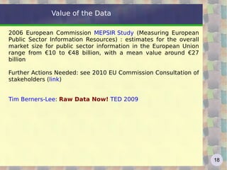 Value of the Data 2006 European Commission  MEPSIR Study  (Measuring European Public Sector Information Resources) : estimates for the overall market size for public sector information in the European Union range from €10 to €48 billion, with a mean value around €27 billion Further Actions Needed: see 2010 EU Commission Consultation of stakeholders ( link ) Tim Berners-Lee :  Raw Data Now!   TED 2009   