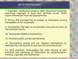 OECD PSI Principles 7. Copyright. Intellectual property rights should be respected, exercising copyright in ways that facilitate re-use. Public sector information must be copyright-free.  8. Pricing. PSI provided free of charge, or information pricing transparent as far as possible 9. Competition. PSI open to all possible users and re-users on non-exclusive terms 10. Transparent Redress mechanisms 11. Facilitate public private partnerships 12. International access and use. Support international co-operation for commercial re-use and non-commercial use 13. Best practices. Encouraging the wide sharing of best practices and exchange of information on implementation, training, copyright and monitoring 