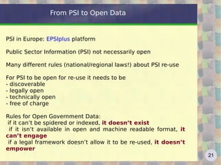 From PSI to Open Data PSI in Europe:  EPSIplus  platform Public Sector Information (PSI) not necessarily open Many different rules (national/regional laws!) about PSI re-use For PSI to be open for re-use it needs to be - discoverable - legally open - technically open - free of charge Rules for Open Government Data: if it can’t be spidered or indexed,  it doesn’t exist 