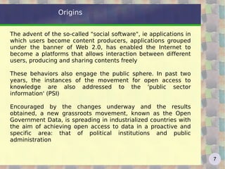 Origins The advent of the so-called &quot;social software&quot;, ie applications in which users become content producers, applications grouped under the banner of Web 2.0, has enabled the Internet to become a platforms that allows interaction between different users, producing and sharing contents freely These behaviors also engage the public sphere. In past two years, the instances of the movement for open access to knowledge are also addressed to the 'public sector information' (PSI) Encouraged by the changes underway and the results obtained, a new grassroots movement, known as the Open Government Data, is spreading in industrialized countries with the aim of achieving open access to data in a proactive and specific area: that of political institutions and public administration 