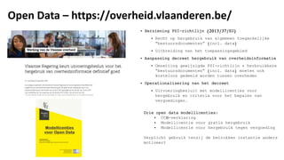 Open Data – https://overheid.vlaanderen.be/
• Herziening PSI-richtlijn (2013/37/EU)
• Recht op hergebruik van algemeen toegankelijke
“bestuursdocumenten” (incl. data)
• Uitbreiding van het toepassingsgebied
• Aanpassing decreet hergebruik van overheidsinformatie
• Omzetting gewijzigde PSI-richtlijn + herbruikbare
“bestuursdocumenten” (incl. data) moeten ook
kosteloos gedeeld worden tussen overheden
• Operationalisering van het decreet
• Uitvoeringbesluit met modellicenties voor
hergebruik en criteria voor het bepalen van
vergoedingen.
Drie open data modellicenties:
• CC0-verklaring
• Modellicentie voor gratis hergebruik
• Modellicentie voor hergebruik tegen vergoeding
Verplicht gebruik tenzij de betrokken instantie anders
motiveert
 