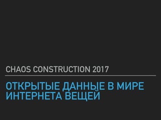 ОТКРЫТЫЕ ДАННЫЕ В МИРЕ
ИНТЕРНЕТА ВЕЩЕЙ
CHAOS CONSTRUCTION 2017
 