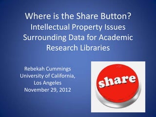 Where is the Share Button?
   Intellectual Property Issues
 Surrounding Data for Academic
        Research Libraries

 Rebekah Cummings
University of California,
     Los Angeles
 November 29, 2012
 