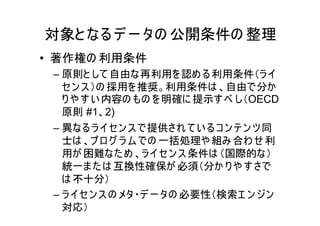 対象と なる デ ー タの 公開条件の 整理
• 著作権の 利用条件
 – 原則と して 自由な再利用を 認め る 利用条件（ラ イ
   セン ス ）の 採用を 推奨。利用条件は 、自由で分か
   り や す い 内容の もの を 明確に 提示す べ し（OECD
   原則 #1、2)
 – 異なる ラ イセン ス で提供され て い る コ ン テ ン ツ 同
   士は 、プ ロ グ ラ ム での 一括処理や 組み 合わ せ 利
   用が 困難なた め 、ラ イ セ ン ス 条件は （国際的な）
   統一ま た は 互換性確保が 必須（分か り や す さで
   は 不十分）
 – ラ イセ ン ス の メタ・デ ー タの 必要性（検索エ ン ジン
   対応）
 