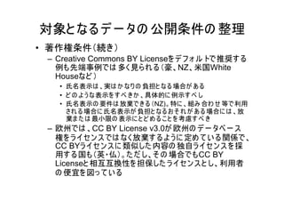 対象と なる デ ー タの 公開条件の 整理
• 著作権条件（続き）
 – Creative Commons BY Licenseを デ フ ォ ル トで推奨す る
   例も先端事例では 多く見ら れ る（豪、NZ、米国White
   Houseなど ）
   • 氏名表示は 、実は か なり の 負担と なる 場合が あ る
   • ど の よ う な表示を す べ き か 、具体的に 例示す べ し
   • 氏名表示の 要件は 放棄で き る （NZ)。特に 、組み 合わ せ 等で利用
     され る 場合に 氏名表示が 負担と なる お そ れ が あ る 場合に は 、放
     棄ま た は 最小限の 表示に と ど め る こ と を 考慮す べ き
 – 欧州では 、CC BY License v3.0が 欧州の デ ー タベ ー ス
   権を ラ イセン ス では なく放棄す る よ う に 定め て い る関係で、
   CC BYラ イセ ン ス に 類似した 内容の 独自ラ イセン ス を 採
   用す る国も（英・仏）。た だ し、そ の 場合でもCC BY
   Licenseと 相互互換性を担保した ラ イセン ス と し、利用者
   の 便宜を 図っ て い る
 