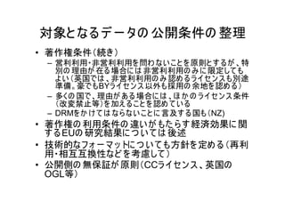 対象と なる デ ー タの 公開条件の 整理
• 著作権条件（続き）
  – 営利利用・非営利利用を 問わ ない こ と を 原則と す るが 、特
    別の 理由が 在る場合に は 非営利利用の み に 限定して も
    よ い （英国では 、非営利利用の み 認め るラ イセ ン ス も別途
    準備。豪でもBYラ イ セ ン ス 以外も採用の 余地を 認め る）
  – 多くの 国で、理由が あ る 場合に は 、ほ か の ラ イ セ ン ス 条件
    （改変禁止等）を 加え る こ と を 認め て い る
  – DRMを か け て は なら ない こ と に 言及す る国も（NZ)
• 著作権の 利用条件の 違い が もた ら す 経済効果に 関
  す る EUの 研究結果に つ い て は 後述
• 技術的なフ ォ ー マ ッ トに つ い て も方針を 定め る（再利
  用・相互互換性など を 考慮して ）
• 公開側の 無保証が 原則（CCラ イセン ス 、英国の
  OGL等）
 