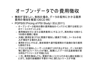 オ ー プ ン ・デ ー タでの 費用徴収
• 無料が 望ま しい 。有料の 場合、デ ー タの 配布に か か る限界
  費用の 徴収を 推奨（OECD #8）
• POPSIS（Pricing of PSI Study）（EU,2011)
  – オ ー プ ン ・デ ー タ配布の 際の 費用徴収の イン パ ク トに 関す る 研究（21
    の ケ ー ス ス タデ ィに よ る ）
  – 費用徴収を ゼ ロ （ま た は 限界費用）に す る こ と で、再利用は 10倍か ら
    100倍の 規模に 増加
  – 大幅に 費用を 安くす る と 需要が 増加し（最高で70倍）、トー タル の 収
    入が 増加す る 場合もあ る
  – 費用を ゼ ロ に す れ ば 、請求事務や 遵守監視等の 行政側の 取引費用
    も節約できる
  – ア ク セス が 増加しユ ー ザ ー と の 結び つ きが 向上す る と 、デ ー タの 誤り
    等に 関す る フ ィー ドバ ッ ク が 増え 、結果と して デ ー タの 品質管理の 部
    分的なア ウ トソー ス が 可能と なる
  – 一方、費用を 徴収して も、需要が 低い こ と か ら そ の 収入額は 低額に と
    ど ま り 、当該行政機関の 予算の 1％に 満た ない ケ ー ス が 半数
 