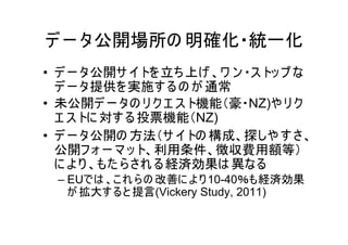 デ ー タ公開場所の 明確化・統一化
• デ ー タ公開サ イ トを 立ち 上げ 、ワ ン ・ス トッ プ な
  デ ー タ提供を 実施す る の が 通常
• 未公開デ ー タの リ ク エ ス ト機能（豪・NZ)や リ ク
  エ ス トに 対す る 投票機能（NZ)
• デ ー タ公開の 方法（サ イ トの 構成、探しや す さ、
  公開フ ォ ー マ ッ ト、利用条件、徴収費用額等）
  に よ り 、もた ら され る 経済効果は 異なる
 – EUでは 、こ れ ら の 改善に よ り 10-40％も経済効果
   が 拡大す る と 提言(Vickery Study, 2011)
 