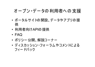 オ ー プ ン ・デ ー タの 利用者へ の 支援
• ポ ー タル サ イ トの 開設、デ ー タや ア プ リ の 提
  供
• 利用者向け APIの 提供
• FAQ
• ポ リ シー 公開、解説コ ー ナ ー
• デ ィス カ ッ ショ ン ・フ ォ ー ラ ム や コ メン トに よ る
  フ ィー ドバ ッ ク
 