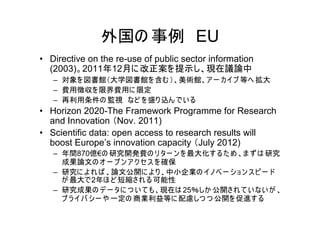 外国の 事例 EU
• Directive on the re-use of public sector information
  (2003)。2011年12月に 改正案を 提示し、現在議論中
   – 対象を 図書館（大学図書館を 含む ）、美術館、ア ー カ イブ 等へ 拡大
   – 費用徴収を 限界費用に 限定
   – 再利用条件の 監視 など を 盛り 込ん で い る
• Horizon 2020-The Framework Programme for Research
  and Innovation （Nov. 2011)
• Scientific data: open access to research results will
  boost Europe’s innovation capacity （July 2012)
   – 年間870億€の 研究開発費の リ ター ン を 最大化す る た め 、ま ず は 研究
     成果論文の オ ー プ ン ア ク セ ス を 確保
   – 研究に よ れ ば 、論文公開に よ り 、中小企業の イノベ ー シ ョ ン ス ピ ー ド
     が 最大で2年ほ ど 短縮さ れ る 可能性
   – 研究成果の デ ー タに つ い て も、現在は 25％しか 公開さ れ て い ない が 、
     プ ラ イ バ シー や 一定の 商業利益等に 配慮しつ つ 公開を 促進す る
 