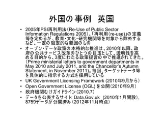外国の 事例 英国
• 2005年PSI再利用法（Re-Use of Public Sector
  Information Regulations 2005）。「再利用（re-use)」の 定義
  等を 定め るが 、教育・文化・研究機関等を 対象か ら 除外す る
  など 、一定の 限定的な範囲の もの
• オ ー プ ン ・デ ー タ政策の 本格的な推進は 、2010年以降、政
  府の 公共サ ー ビ ス 改革の ひ と つ の 目玉と して 、透明性を 高
  め る目的か ら 、3度に わ た る政策提言の 中で推進され て きた 。
  （Prime ministerial letters to government departments in
  May 2010 and July 2011, and the Chancellor’s Autumn
  Statement, in November 2011)。毎回、ター ゲ ッ トデ ー タ等
  を 具体的に 指示す る方式を 採用して い る
• UK Government Licensing Framework (2010年9月か ら ）
• Open Government License (OGL) を 公開（2010年9月）
• 政府機関む け ガ イドラ イン （2010.7）
• デ ー タを 公表す るサ イト: Data.Gov.uk (2010年1月開設）,
  8759デ ー タが 公開済み （2012年11月時点）
 