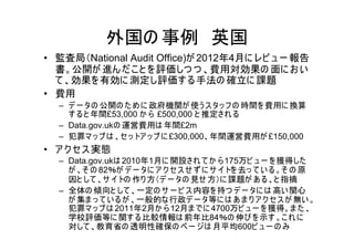 外国の 事例 英国
• 監査局（National Audit Office)が 2012年4月に レビ ュ ー 報告
  書。公開が 進ん だ こ と を 評価しつ つ 、費用対効果の 面に お い
  て 、効果を 有効に 測定し評価す る手法の 確立に 課題
• 費用
  – デ ー タの 公開の た め に 政府機関が 使う ス タッ フ の 時間を 費用に 換算
    す る と 年間£53,000 か ら £500,000 と 推定され る
  – Data.gov.ukの 運営費用は 年間£2m
  – 犯罪マ ッ プ は 、セ ッ トア ッ プ に £300,000、年間運営費用が £150,000
• ア ク セス 実態
  – Data.gov.ukは 2010年1月に 開設され て か ら 175万ビ ュ ー を 獲得した
    が 、そ の 82％が デ ー タに ア ク セス せ ず に サ イトを 去っ て い る 。そ の 原
    因と して 、サ イトの 作り 方（デ ー タの 見せ 方）に 課題が あ る 、と 指摘
  – 全体の 傾向と して 、一定の サ ー ビ ス 内容を 持つ デ ー タに は 高い 関心
    が 集ま っ て い る が 、一般的な行政デ ー タ等に は あ ま り ア ク セ ス が 無い 。
    犯罪マ ッ プ は 2011年2月か ら 12月ま でに 4700万ビ ュ ー を 獲得。ま た 、
    学校評価等に 関す る 比較情報は 前年比84％の 伸び を 示す 。こ れ に
    対して 、教育省の 透明性確保の ペ ー ジは 月平均600ビ ュ ー の み
 