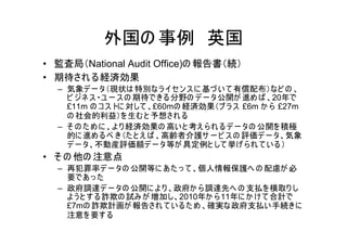 外国の 事例 英国
• 監査局（National Audit Office)の 報告書（続）
• 期待され る経済効果
  – 気象デ ー タ（現状は 特別なラ イセ ン ス に 基づ い て 有償配布）など の 、
    ビ ジネ ス ・ユ ー ス の 期待できる 分野の デ ー タ公開が 進め ば 、20年で
    £11m の コ ス トに 対して 、£60mの 経済効果（プ ラ ス £6m か ら £27m
    の 社会的利益）を 生む と 予想され る
  – そ の た め に 、よ り 経済効果の 高い と 考え ら れ る デ ー タの 公開を 積極
    的に 進め る べ き（た と え ば 、高齢者介護サ ー ビ ス の 評価デ ー タ、気象
    デ ー タ、不動産評価額デ ー タ等が 具定例と して 挙げ ら れ て い る ）
• そ の 他の 注意点
  – 再犯罪率デ ー タの 公開等に あ た っ て 、個人情報保護へ の 配慮が 必
    要であ っ た
  – 政府調達デ ー タの 公開に よ り 、政府か ら 調達先へ の 支払を 横取り し
    よ う と す る 詐欺の 試み が 増加し、2010年か ら 11年に か け て 合計で
    £7mの 詐欺計画が 報告され て い る た め 、確実な政府支払い 手続きに
    注意を 要す る
 