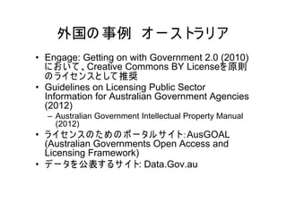 外国の 事例 オ ー ス トラ リ ア
• Engage: Getting on with Government 2.0 (2010)
  に お い て 、Creative Commons BY Licenseを 原則
  の ラ イセ ン ス と して 推奨
• Guidelines on Licensing Public Sector
  Information for Australian Government Agencies
  (2012)
  – Australian Government Intellectual Property Manual
    (2012)
• ラ イセ ン ス の た め の ポ ー タル サ イト：AusGOAL
  (Australian Governments Open Access and
  Licensing Framework)
• デ ー タを 公表す る サ イト: Data.Gov.au
 