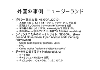 外国の 事例 ニ ュ ー ジー ラ ン ド
• ポ リ シー 策定文書：NZ GOAL(2010)
  –   再利用可能で、もっ と もオ ー プ ン で、オ ン ラ イン で、が 原則
  –   原則と して 、Creative Commons BY Licenseを 推奨
  –   著作権の 無い もの に は ”No known rights”と 明記す べ し
  –   指示（Directed)され て い る が 、義務では ない （Not mandatory)
• ラ イセン ス の た め の ポ ー タル サ イト： NZ GOAL (New
  Zealand Government Open Access and Licensing
  Framework)
  – Online quick guide for agencies, users
  – FAQ
  – Online tool for “review and release process”
• デ ー タを 公表す るサ イト：data.govt.nz
  – デ ー タ検索
  – デ ー タリ ク エ ス ト制度（＋投票)
  – デ ィス カ ッ ショ ン ・フ ォ ー ラ ム 、コ ン タク トリ ス ト
 