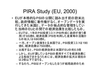 PIRA Study (EU, 2000)
• EUが 本格的なＰＳＩの 公開に 踏み 出す 前の 欧米比
  較。政府情報に 著作権が なく、オ ー プ ン デ ー タを 実
  行して きた 米国と 、デ ー タの 独占的な管理を して い
  た 当時の ＥＵと の 間での 経済効果を比較した もの 。
 – EUでは 、１年の ＰＳＩ投資コ ス ト（ＰＳＩ作成に 政府が 使う 費
   用）が ９５億€、経済効果（ＰＳＩを 利用した 産業等の 活動か
   ら の 収入）は ６８０億€。
 – 一方、オ ー プ ン 政策を と る米国では 、ＰＳＩ投資コ ス トは 190
   億€、経済効果は 7500億€。
 – 比較す る と 、ＰＳＩの 経済効率は 米国が ＥＵの 約5.5倍
 – しか し、ＥＵが 課して い るＰＳＩの 費用す べ て を 経済効果に
   よ る税収でま か なう た め に は 、経済効果の 拡大は 現在の
   は 2倍以下で足り る。
 – す なわ ち 、ＰＳＩは オ ー プ ン 化した ほ う が 結局政府の た め
 