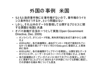 外国の 事例 米国
• もと もと 政府著作物に は 著作権が ない の で、著作権の ラ イセ
  ン ス 条件を ど う す る か 、と い う 問題は ない
• しか し、そ れ 以外の デ ー タを 整理して 公開す るプ ロ セス に 関
  す る課題は 他国と 共通
• オ バ マ 政権が 目玉の 一つ と して 実施（Open Government
  Directive, Dec. 2009)
  – オ ン ラ イ ン で、ダ ウ ン ロ ー ド可能、再利用可能な形式で速や か に 公開
    せよ
  – 45日以内に 、各行政機関は 、過去ダ ウ ン ロ ー ド形式で提供され て い
    なか っ た 価値の 高い デ ー タセ ッ トを 3つ Data.govに 登録せ よ 、と 具体
    的に 指示
  – 60日以内に 、各行政機関が ウ ェ ブ サ イトを 開設し、公開を 望む デ ー タ
    の リ ク エ ス トや 、ユ ー ザ ー か ら の フ ィー ドバ ッ ク を 可能に せ よ 、と 指示
  – 各行政機関は オ ー プ ン ・ガ バ メン トに 向け て の プ ラ ン を 策定し、２年ご
    と に 更新す る こ と (プ ラ ン に 含ま れ る べ き 内容に つ い て も詳細に 規定）、
    そ の 評価の 仕組み 等に つ い て も言及
 