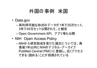外国の 事例 米国
• Data.gov
  – 再利用可能な形式の デ ー タが 1年で25万セッ ト、
    3年で45万セッ ト公開され た 、と 報告
  – Open Government API, ア プ リ 等も公開
• NIH Open Access Policy
  – NIHか ら 研究助成を受け た 論文に つ い て は 、発
    表後1年以内に NIHの デ ジタル ・ア ー カ イブ
    PubMed Central（PMC）に 登録し、広くア ク セス
    できる （読め る ）こと が 担保され て い る
 