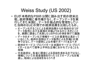 Weiss Study (US 2002)
• EUが 本格的なＰＳＩの 公開に 踏み 出す 前の 欧米比
  較。政府情報に 著作権が なく、オ ー プ ン デ ー タを 実
  行して きた 米国と 、デ ー タの 独占的な管理を して い
  た 当時の ＥＵと の 間での 経済効果を比較した もの 。
 – オ ー プ ン 化す る こ と に よ る経済効果か ら の 税収の ほ う が
   デ ー タ配布に お け る直接の 対価よ り は るか に 大きい こ と
   を 、実際に 課金して 失敗した ＵＳや ＥＵの 例を 挙げ て 議論
 – デ ー タの オ ー プ ン 化で情報サ ー ビ ス の 重要性は 高ま っ て
   い ると こ ろ、政府の 役割は デ ー タ販売に よ る市場と の 競
   争では なく、デ ー タ提供に よ る市場サ ポ ー トであ るべ き
 – 欧州の サ ー ビ ス ・プ ロ バ イダ ー は 米国の サ ー ビ ス ・プ ロ バ
   イダ ー と 比べ て 競争上不利な立場に お か れ て い るこ と も
   指摘
 – 中央政府は 、各省に 課金に よ る回収を 求め る の では なく、
   情報に つ い て の 資金援助を 行っ た う え でオ ー プ ン 化を 推
   進し、税収に よ る回収を ね ら う べ き
 