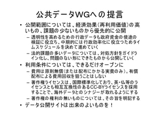 公共デ ー タＷＧへ の 提言
• 公開範囲に つ い て は 、経済効果（再利用価値）の 高
  い もの 、課題の 少ない もの か ら 優先的に 公開
  – 透明性を 高め るた め の 行政デ ー タも政府資金の 使途の
    検証に 役立ち、中期的に は 行政効率化に 役立つ た め タイ
    ム ス ケ ジュ ー ル を 決め て 進め て い く
  – 法的課題の 多い デ ー タに つ い て は 、対処方針を ガ イドラ
    イン 化し、問題の ない 形に できた もの か ら 公開して い く
• 利用条件に つ い て は 、できるだ け オ ー プ ン に
  – 費用は 原則無償（ま た は 配布に か か る実費の み ）。有償
    配布に よ る費用回収を 狙う こ と は しない
  – 著作権ラ イセン ス は 、国際標準化して お り 、英・仏等の ラ
    イセン ス と も相互互換性の あ るCC-BYラ イ セ ン ス を 採用
    す る こ と で、海外デ ー タと の シナ ジー が 取れ る よ う に す る
  – 著作権の 権利の 無い もの に つ い て は 、そ の 旨を 明記す る
• デ ー タ公開サ イトは 出来の よ い もの を ！
 