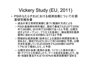 Vickery Study (EU, 2011)
• PSIの もた ら す EUに お け る 経済効果に つ い て の 調
  査研究報告書
  – 過去の 第三者研究実績に 基づ く推論の 方式に よ る
  – PSIの 直接再利用市場は 、現状で最低でもEU27で2008
    年で280億€、2010年で320億€であ っ た と 予想。公開方
    式が よ り オ ー プ ン に 、ア ク セ ス を 容易に 、徴収費用を 限界
    費用に 改め れ ば 400億€に なり う る と 予想
  – 間接的な経済効果（効率化に よ る国民の 時間節約等）を
    含め ると 、現状でEU27に お い て 約1400億€と 予想。公開
    方式を 改善して い れ ば 2008年でも2000億€（GDPの
    1.7％）ま で増加しえ た 、と 予想
  – 公開方式の 改善（費用の 改善、ラ イセ ン ス 条件の 統一
    等）でア ク セス を 伸ば した り 、デ ー タ形式を 改善した り 、技
    術・知識を 普及す れ ば 10-40％の 経済効果増が 望め る
 