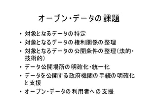オ ー プ ン ・デ ー タの 課題
• 対象と なる デ ー タの 特定
• 対象と なる デ ー タの 権利関係の 整理
• 対象と なる デ ー タの 公開条件の 整理（法的・
  技術的）
• デ ー タ公開場所の 明確化・統一化
• デ ー タを 公開す る 政府機関の 手続の 明確化
  と 支援
• オ ー プ ン ・デ ー タの 利用者へ の 支援
 