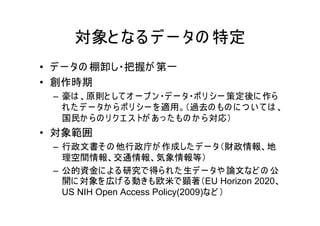 対象と なる デ ー タの 特定
• デ ー タの 棚卸し・把握が 第一
• 創作時期
 – 豪は 、原則と して オ ー プ ン ・デ ー タ・ポ リ シー 策定後に 作ら
   れ た デ ー タか ら ポ リ シー を 適用。（過去の もの に つ い て は 、
   国民か ら の リ ク エ ス トが あ っ た もの か ら 対応）
• 対象範囲
 – 行政文書そ の 他行政庁が 作成した デ ー タ（財政情報、地
   理空間情報、交通情報、気象情報等）
 – 公的資金に よ る研究で得ら れ た 生デ ー タや 論文など の 公
   開に 対象を 広げ る動きも欧米で顕著（EU Horizon 2020、
   US NIH Open Access Policy(2009)など ）
 