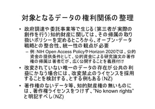 対象と なる デ ー タの 権利関係の 整理
• 政府調達や 委託事業等で生じる （第三者が 実際の
  創作を 行う ）知的財産に 関して は 、そ の 帰属の 取り
  扱い ポ リ シー を 定め る と こ ろか ら 、オ ー プ ン ・デ ー タ
  戦略と の 整合性、統一性の 観点が 必要
  – 例：NIH Open Access Policyや Horizon 2020では 、公的
    資金の 提供条件と して 、公的資金に よ る研究論文の 著作
    権の 帰属は 著者だ が 、広く公開す る こ と を 義務付け
• 改変され て い ない 唯一の デ ー タの 存在が 公共の 利
  益に か なう 場合に は 、改変禁止の ラ イセン ス を採用
  す る こ と を 検討す る 、と す る 例もあ る（NZ)
• 著作権の ない デ ー タ等、知的財産権の 無い もの に
  は 、著作権ラ イセン ス を つ け ず 、”No known rights”
  と 明記す べ し（NZ)
 