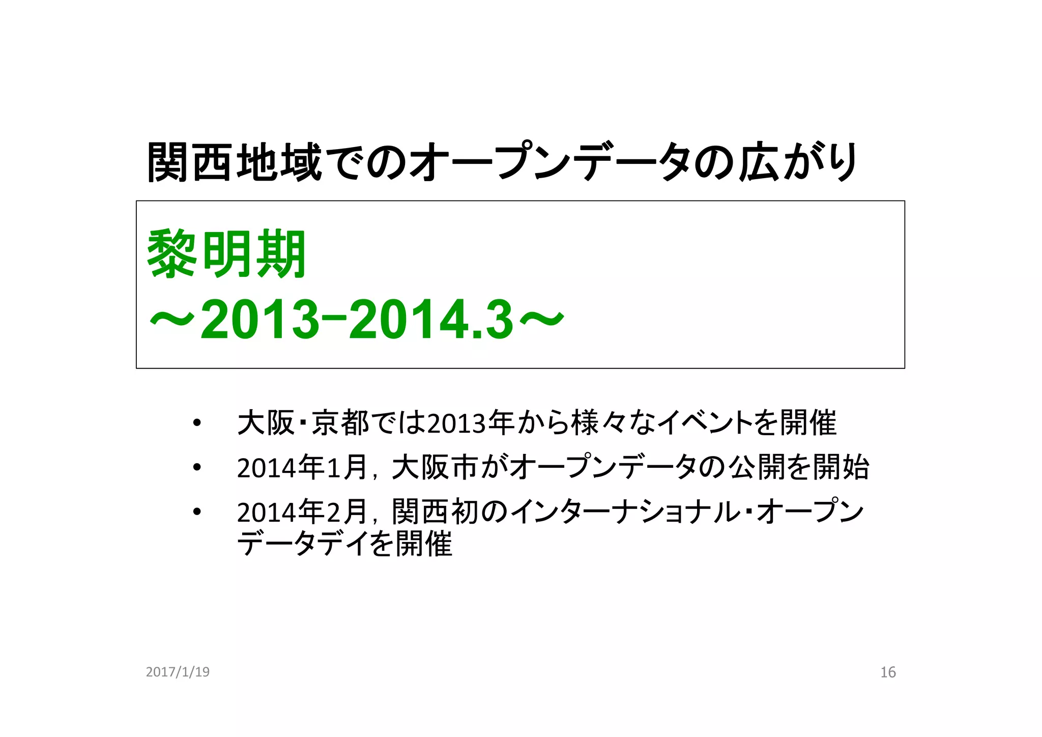 黎明期
～2013ｰ2014.3～
16
• 大阪・京都では2013年から様々なイベントを開催
• 2014年1月，大阪市がオープンデータの公開を開始
• 2014年2月，関西初のインターナショナル・オープン
データデイを開催
2017/1/19
関西地域でのオープンデータの広がり
 