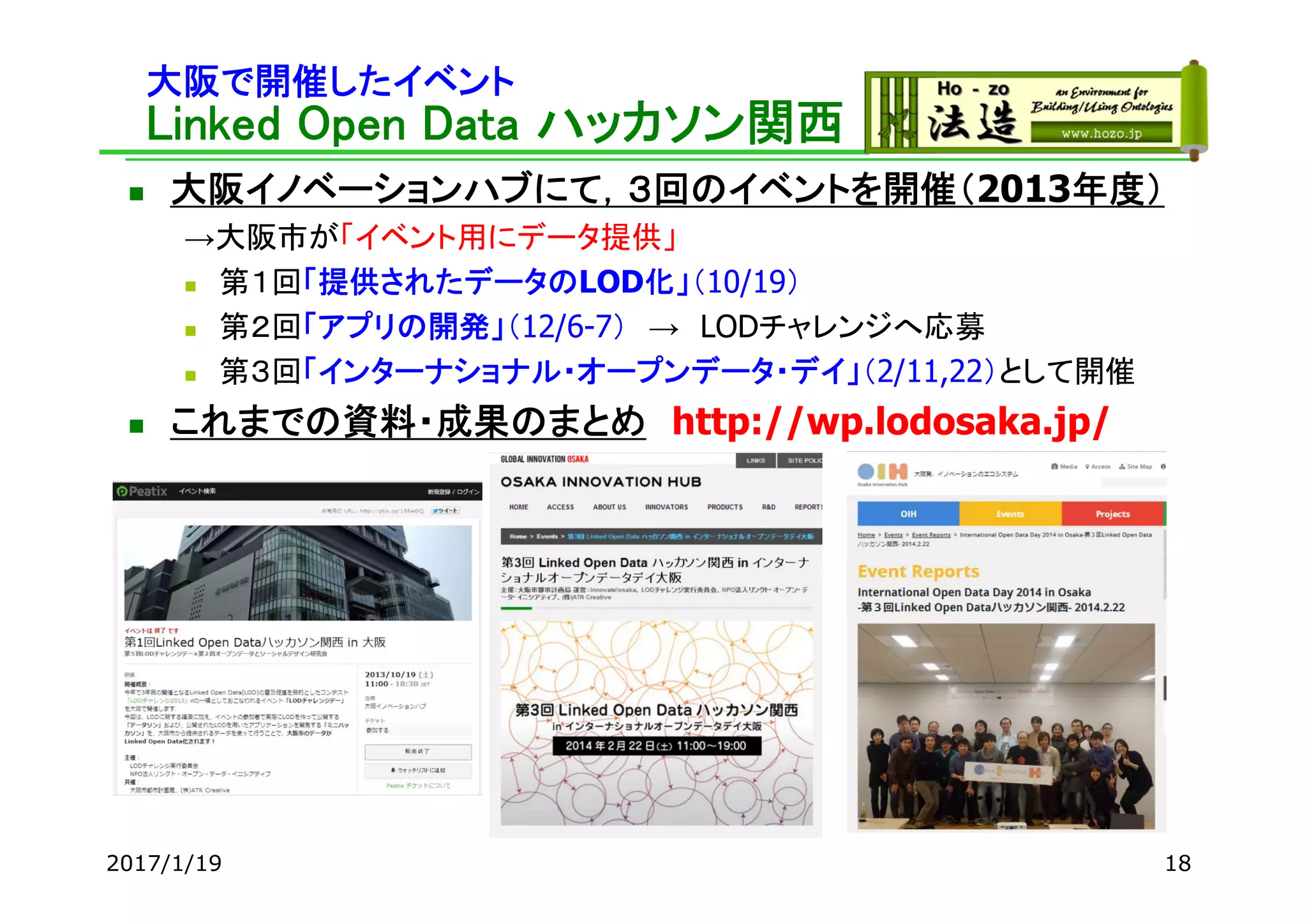 大阪で開催したイベント
Linked Open Data ハッカソン関西
 大阪イノベーションハブにて，３回のイベントを開催（2013年度）
→大阪市が「イベント用にデータ提供」
 第１回「提供されたデータのLOD化」（10/19）
 第２回「アプリの開発」（12/6-7） → LODチャレンジへ応募
 第３回「インターナショナル・オープンデータ・デイ」（2/11,22）として開催
 これまでの資料・成果のまとめ http://wp.lodosaka.jp/
2017/1/19 18
 