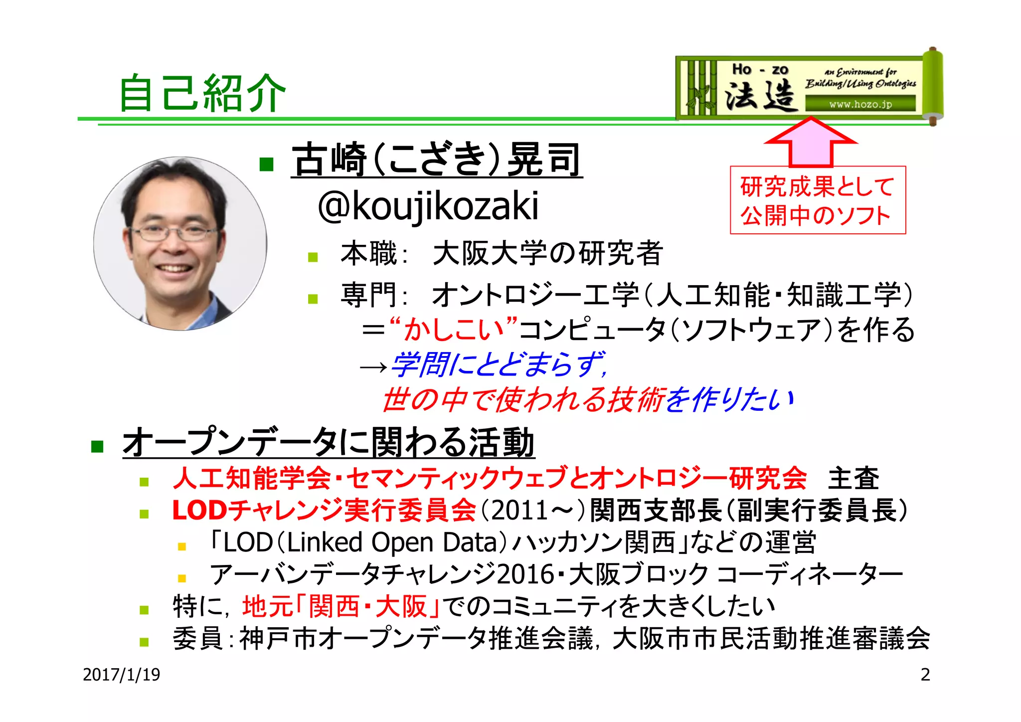 自己紹介
 オープンデータに関わる活動
 人工知能学会・セマンティックウェブとオントロジー研究会 主査
 LODチャレンジ実行委員会（2011～）関西支部長（副実行委員長）
 「LOD（Linked Open Data）ハッカソン関西」などの運営
 アーバンデータチャレンジ2016・大阪ブロック コーディネーター
 特に，地元「関西・大阪」でのコミュニティを大きくしたい
 委員：神戸市オープンデータ推進会議，大阪市市民活動推進審議会
研究成果として
公開中のソフト
 古崎（こざき）晃司
@koujikozaki
 本職： 大阪大学の研究者
 専門： オントロジー工学（人工知能・知識工学）
＝“かしこい”コンピュータ（ソフトウェア）を作る
→学問にとどまらず，
世の中で使われる技術を作りたい
22017/1/19
 