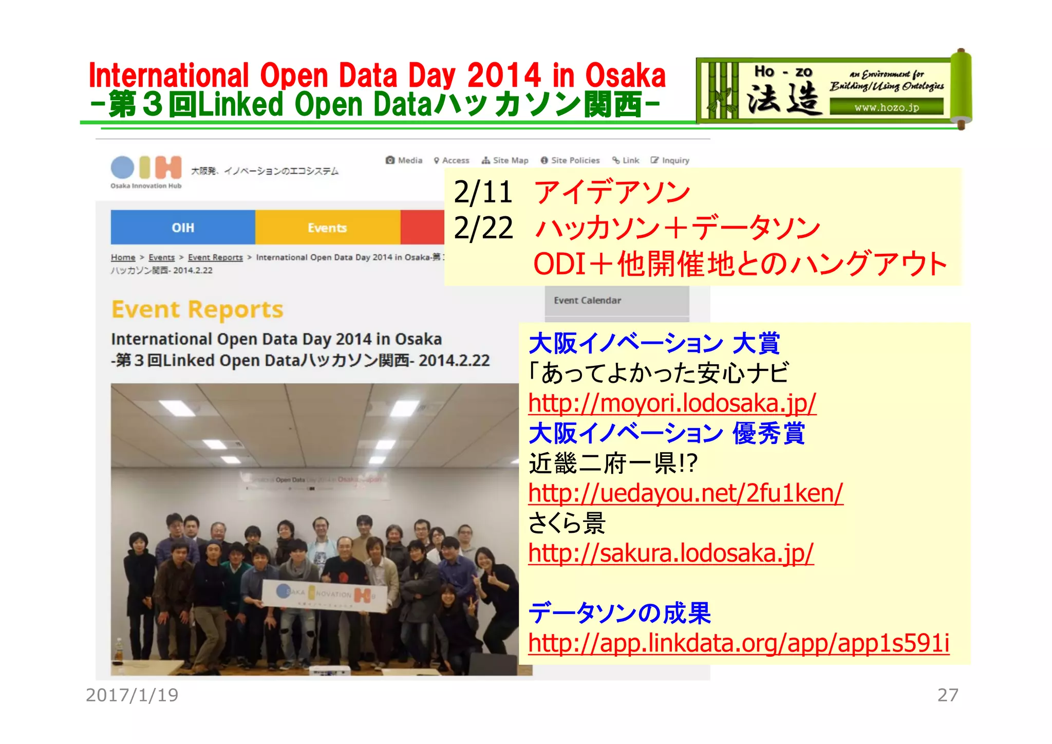 International Open Data Day 2014 in Osaka
-第３回Linked Open Dataハッカソン関西-
2/11 アイデアソン
2/22 ハッカソン＋データソン
ODI＋他開催地とのハングアウト
大阪イノベーション 大賞
「あってよかった安心ナビ
http://moyori.lodosaka.jp/
大阪イノベーション 優秀賞
近畿二府一県!?
http://uedayou.net/2fu1ken/
さくら景
http://sakura.lodosaka.jp/
データソンの成果
http://app.linkdata.org/app/app1s591i
2017/1/19 27
 