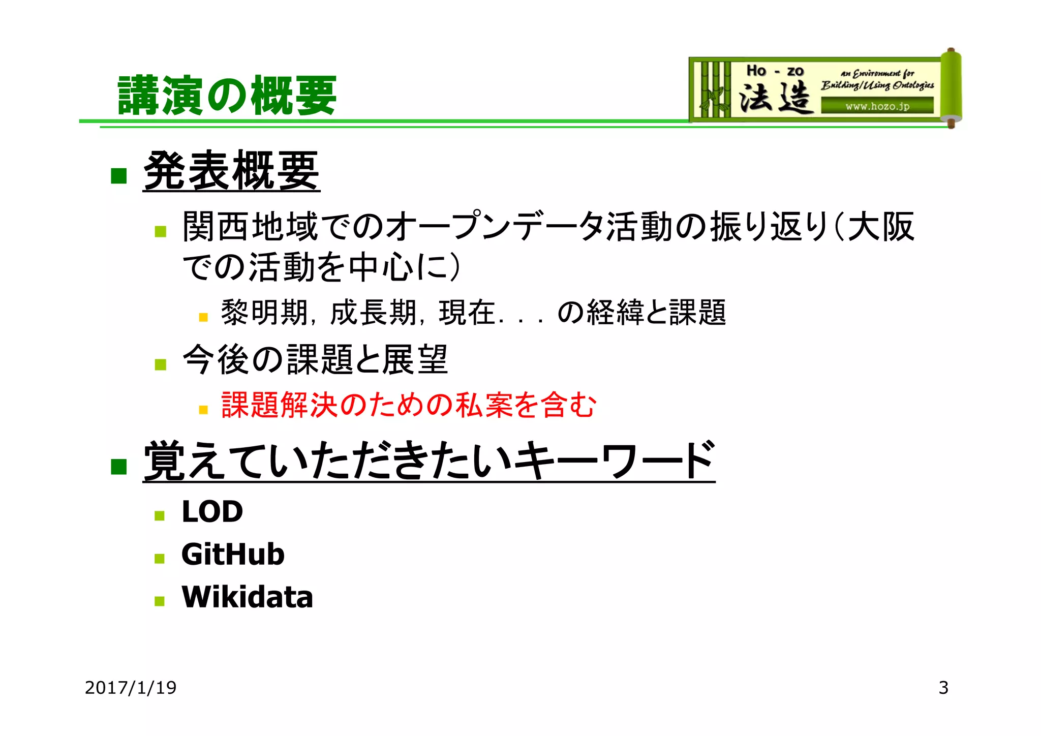 講演の概要
 発表概要
 関西地域でのオープンデータ活動の振り返り（大阪
での活動を中心に）
 黎明期，成長期，現在．．．の経緯と課題
 今後の課題と展望
 課題解決のための私案を含む
 覚えていただきたいキーワード
 LOD
 GitHub
 Wikidata
32017/1/19
 